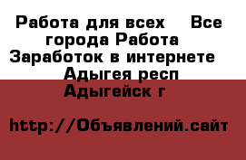 Работа для всех! - Все города Работа » Заработок в интернете   . Адыгея респ.,Адыгейск г.